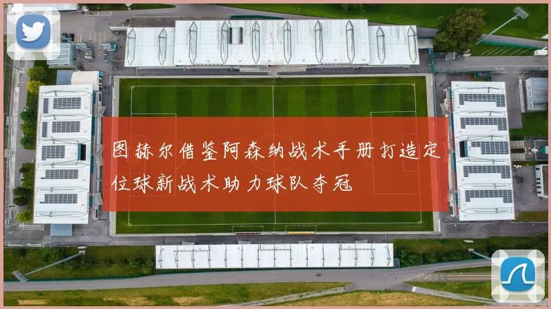 图赫尔借鉴阿森纳战术手册打造定位球新战术助力球队夺冠