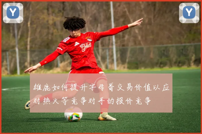 雄鹿如何提升字母哥交易价值以应对热火等竞争对手的报价竞争
