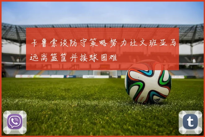 卡鲁索谈防守策略努力让文班亚马远离篮筐并接球困难