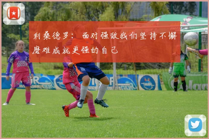 利桑德罗：面对强敌我们坚持不懈磨难成就更强的自己