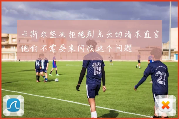 卡斯尔坚决拒绝剃光头的请求直言他们不需要来问我这个问题