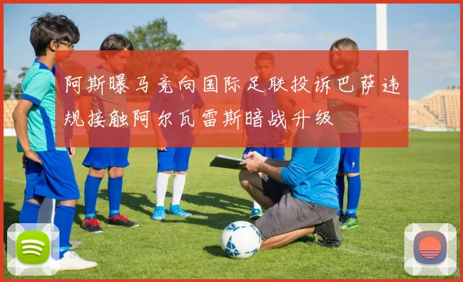 阿斯曝马竞向国际足联投诉巴萨违规接触阿尔瓦雷斯暗战升级