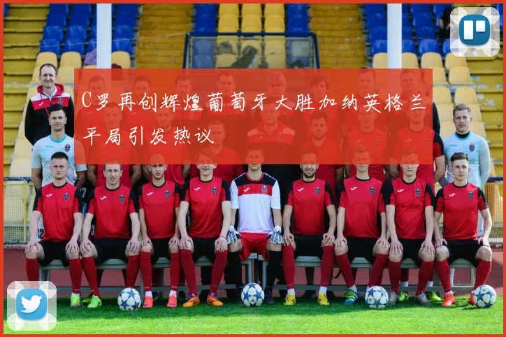 C罗再创辉煌葡萄牙大胜加纳英格兰平局引发热议