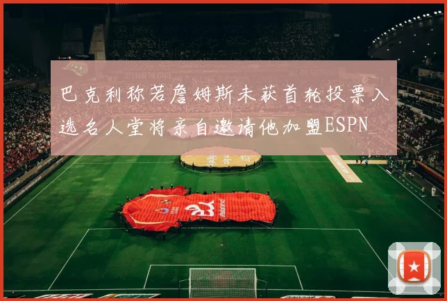 巴克利称若詹姆斯未获首轮投票入选名人堂将亲自邀请他加盟ESPN
