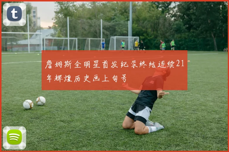 詹姆斯全明星首发纪录终结连续21年辉煌历史画上句号