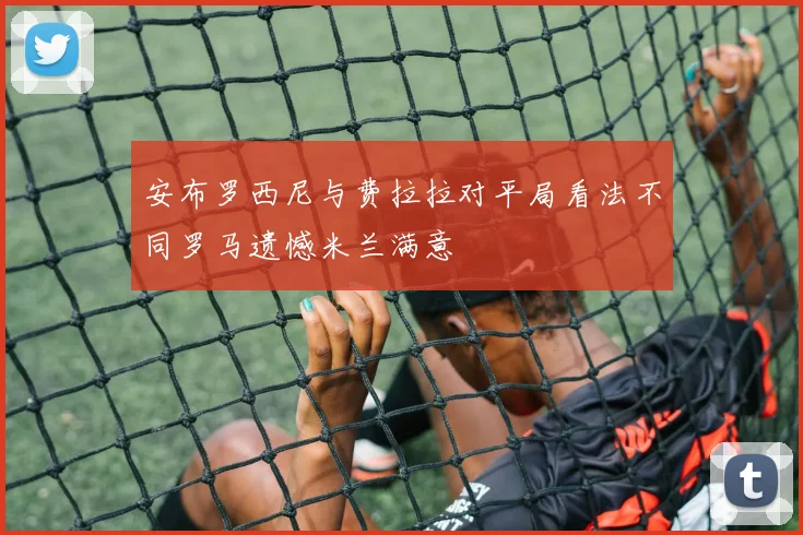 安布罗西尼与费拉拉对平局看法不同罗马遗憾米兰满意