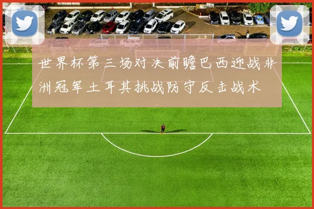 世界杯第三场对决前瞻巴西迎战非洲冠军土耳其挑战防守反击战术