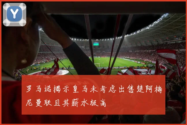罗马诺揭示皇马未考虑出售楚阿梅尼曼联且其薪水极高
