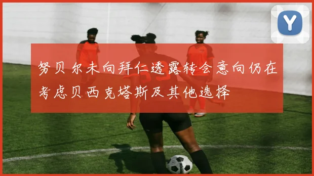 努贝尔未向拜仁透露转会意向仍在考虑贝西克塔斯及其他选择