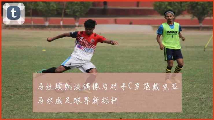 马杜埃凯谈偶像与对手C罗范戴克亚马尔成足球界新标杆