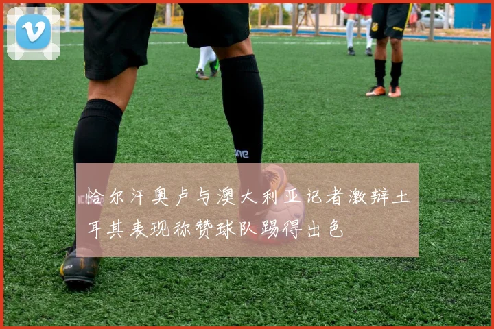 恰尔汗奥卢与澳大利亚记者激辩土耳其表现称赞球队踢得出色