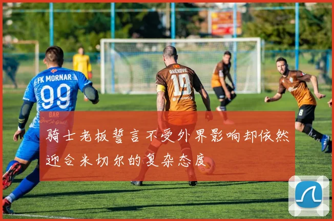 骑士老板誓言不受外界影响却依然迎合米切尔的复杂态度
