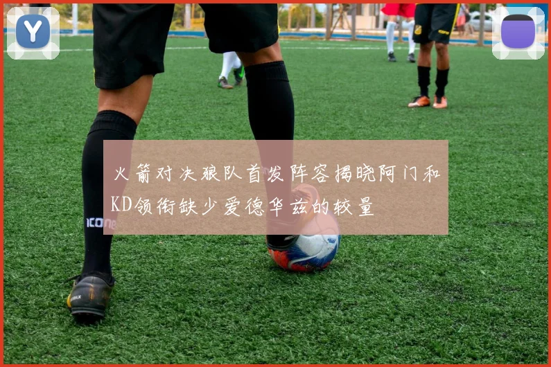火箭对决狼队首发阵容揭晓阿门和KD领衔缺少爱德华兹的较量