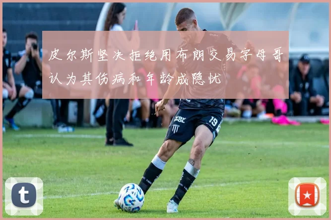 皮尔斯坚决拒绝用布朗交易字母哥认为其伤病和年龄成隐忧