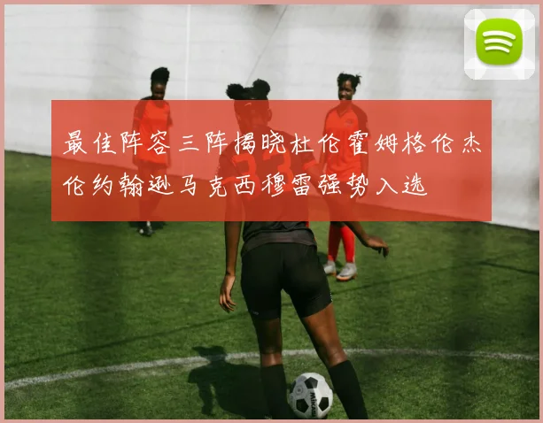 最佳阵容三阵揭晓杜伦霍姆格伦杰伦约翰逊马克西穆雷强势入选