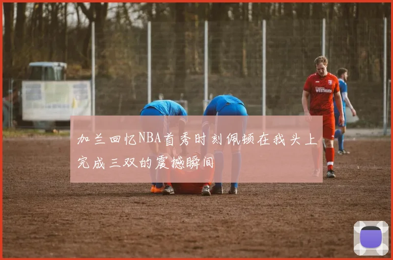 加兰回忆NBA首秀时刻佩顿在我头上完成三双的震撼瞬间