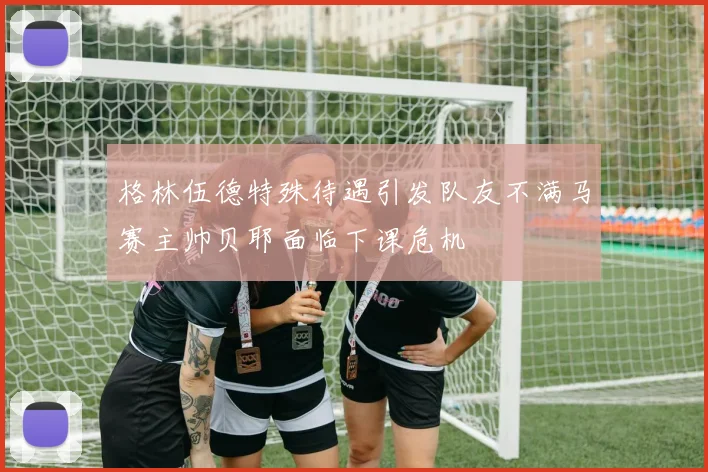 格林伍德特殊待遇引发队友不满马赛主帅贝耶面临下课危机
