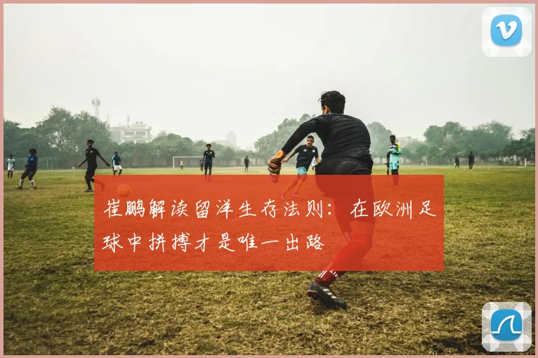 崔鹏解读留洋生存法则：在欧洲足球中拼搏才是唯一出路