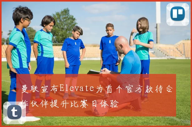 曼联宣布Elevate为首个官方款待合作伙伴提升比赛日体验