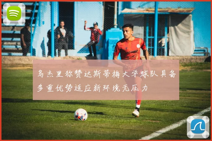 乌杰里称赞达斯蒂梅大学球队具备多重优势适应新环境无压力