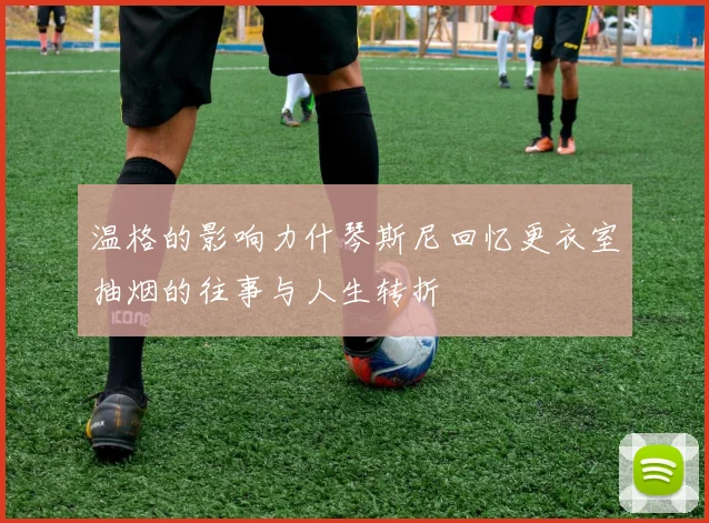 温格的影响力什琴斯尼回忆更衣室抽烟的往事与人生转折