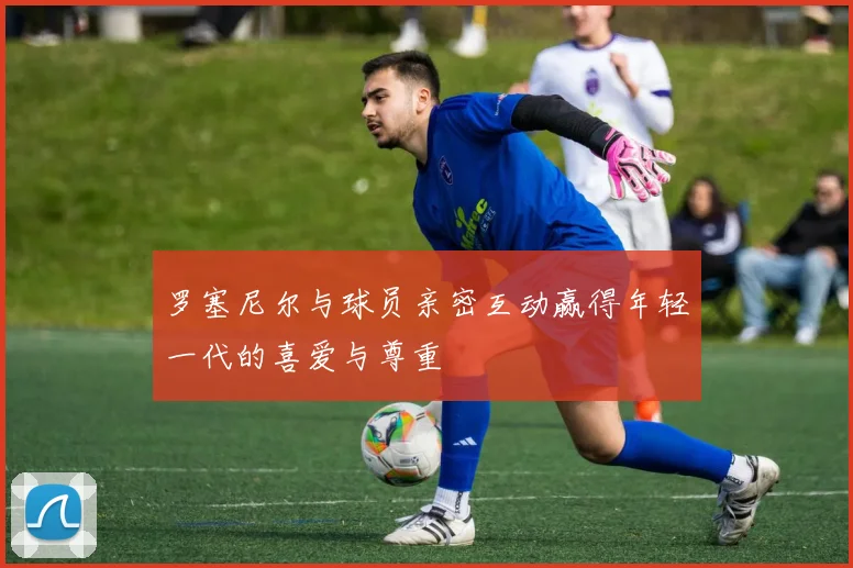 罗塞尼尔与球员亲密互动赢得年轻一代的喜爱与尊重