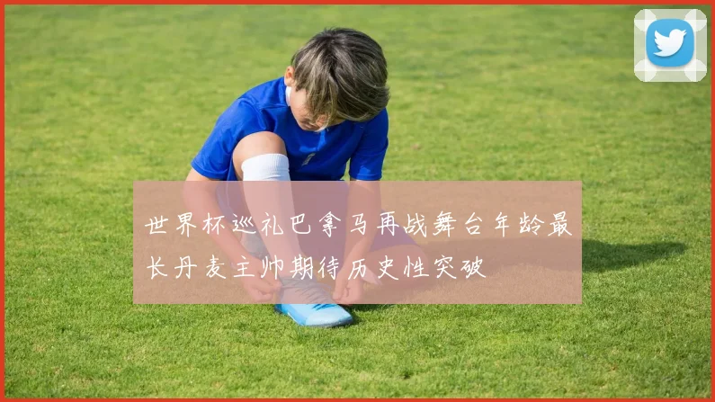 世界杯巡礼巴拿马再战舞台年龄最长丹麦主帅期待历史性突破