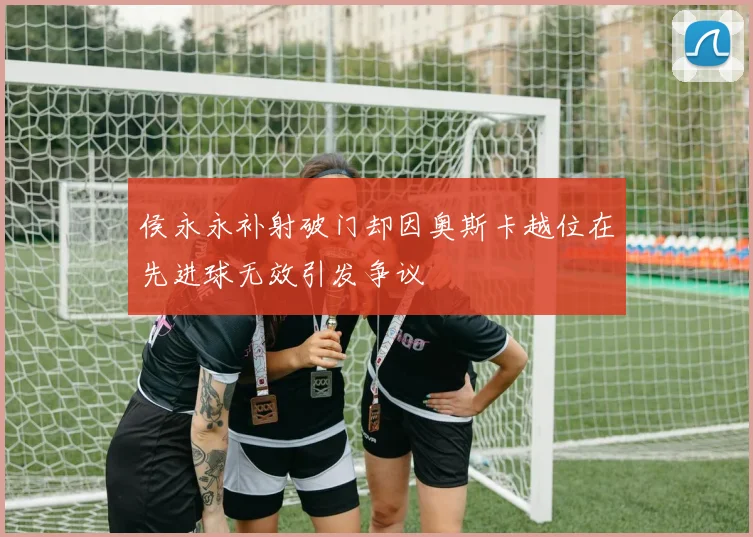 侯永永补射破门却因奥斯卡越位在先进球无效引发争议